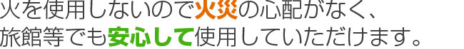 火を使用しないので火災の心配がなく、旅館等でも安心して使用していただけます。