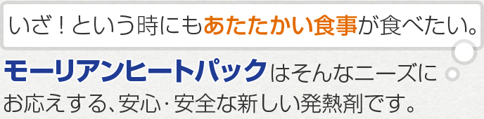 いざというときにもあたたかい食事が食べたい。モーリアンヒートパックはそんなニーズにお応えする、安心・安全な新しい発熱剤です。