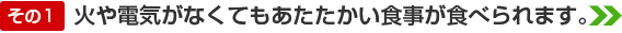 火や電気がなくてもあたたかい食事が食べられます。